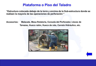 “Estructura colocada debajo de la torre y encima de la Sub-estructura donde se
realizan la mayoría de las operaciones de perforación “
Accesorios: Malacate, Mesa Rotatoria, Consola del Perforador, Llaves de
Tenazas, Hueco ratón, Hueco de rata, Carreto Hidráulico, etc.
Plataforma o Piso del Taladro
 