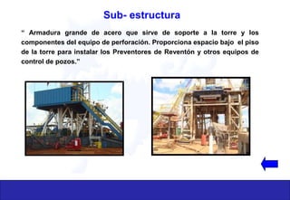 “ Armadura grande de acero que sirve de soporte a la torre y los
componentes del equipo de perforación. Proporciona espacio bajo el piso
de la torre para instalar los Preventores de Reventón y otros equipos de
control de pozos.”
Sub- estructura
 