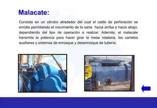 Consiste en un cilindro alrededor del cual el cable de perforación se
enrolla permitiendo el movimiento de la sarta hacia arriba o hacia abajo,
dependiendo del tipo de operación a realizar. Además, el malacate
transmite la potencia para hacer girar la mesa rotatoria, los carretos
auxiliares y sistemas de enrosque y desenrosque de tubería.
Malacate:
 