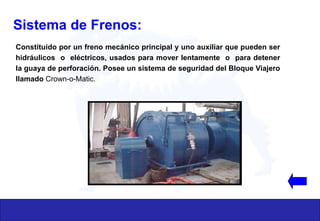 Sistema de Frenos:
Constituido por un freno mecánico principal y uno auxiliar que pueden ser
hidráulicos o eléctricos, usados para mover lentamente o para detener
la guaya de perforación. Posee un sistema de seguridad del Bloque Viajero
llamado Crown-o-Matic.
 