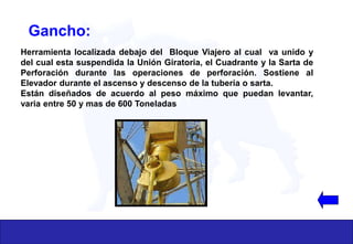 Gancho:
Herramienta localizada debajo del Bloque Viajero al cual va unido y
del cual esta suspendida la Unión Giratoria, el Cuadrante y la Sarta de
Perforación durante las operaciones de perforación. Sostiene al
Elevador durante el ascenso y descenso de la tubería o sarta.
Están diseñados de acuerdo al peso máximo que puedan levantar,
varia entre 50 y mas de 600 Toneladas
 