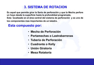 Es aquel que permite girar la Sarta de perforación y que la Mecha perfore
un hoyo desde la superficie hasta la profundidad programada.
Esta localizado en el área central del sistema de perforación y es uno de
los componentes mas importantes de un taladro.
Esta compuesto por:
• Mecha de Perforación
• Portamechas o Lastrabarrenas
• Tubería de Perforación
• Cuadrante o Kelly
• Unión Giratoria
• Mesa Rotatoria
3. SISTEMA DE ROTACION
 