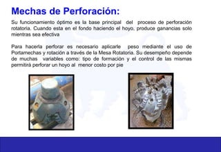 Mechas de Perforación:
Su funcionamiento óptimo es la base principal del proceso de perforación
rotatoria. Cuando esta en el fondo haciendo el hoyo, produce ganancias solo
mientras sea efectiva
Para hacerla perforar es necesario aplicarle peso mediante el uso de
Portamechas y rotación a través de la Mesa Rotatoria. Su desempeño depende
de muchas variables como: tipo de formación y el control de las mismas
permitirá perforar un hoyo al menor costo por pie
 