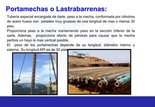 Portamechas o Lastrabarrenas:
Tubería especial encargada de darle peso a la mecha, conformada por cilindros
de acero hueco con paredes muy gruesas de una longitud de mas o menos 30
pies.
Proporciona peso a la mecha manteniendo peso en la sección inferior de la
sarta. Ademas, proporciona efecto de péndulo para causar que la mecha
perfore un hoyo lo mas vertical posible .
El peso de los portamechas depende de su longitud, diámetro interno y
externo. Su longitud API es de 30 pies.
 