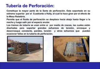 Tubería de Perforación:
Constituye la mayor parte de la Sarta de perforación. Esta soportada en su
extremo superior por el Cuadrante o Kelly, el cual la hace girar por el efecto de
la Mesa Rotatória.
Permite que el fluido de perforación se desplace hacia abajo hasta llegar a la
mecha y luego salir por el espacio anular.
Los tramos de tubería se unen entre si por medio de roscas, las cuales están
diseñadas para soportar grandes esfuerzos de tensión, enrosque y
desenrosque constante, pandeo, torsión y otros esfuerzos que pueden
ocasionar fallas en la tubería de perforación.
 