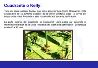 Cuadrante o Kelly:
Tubo de acero pesado, hueco, que tiene generalmente forma Hexagonal. Esta
suspendido en su extremo superior de la Unión Giratoria; pasa a través del
hueco de la Mesa Rotatoria y esta conectado a la sarta de perforación.
La parte exterior del Cuadrante es hexagonal para poder así transmitir el
momento de torsión de la Mesa Rotatoria a la tubería de perforación. Su longitud
es de 40 a 50 pies
 