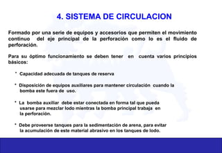 Formado por una serie de equipos y accesorios que permiten el movimiento
continuo del eje principal de la perforación como lo es el fluido de
perforación.
Para su óptimo funcionamiento se deben tener en cuenta varios principios
básicos:
* Capacidad adecuada de tanques de reserva
* Disposición de equipos auxiliares para mantener circulación cuando la
bomba este fuera de uso.
* La bomba auxiliar debe estar conectada en forma tal que pueda
usarse para mezclar lodo mientras la bomba principal trabaja en
la perforación.
* Debe proveerse tanques para la sedimentación de arena, para evitar
la acumulación de este material abrasivo en los tanques de lodo.
4. SISTEMA DE CIRCULACION
 
