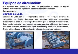 Equipos de circulación:
Son aquellos que movilizan el lodo de perforación a través de todo el
sistema de circulación y permiten un mejor recorrido del mismo.
Componentes:
Bombas de Lodo:
Bombas de Lodo son los componentes primarios de cualquier sistema de
circulación de fluido; funcionan con motores eléctricos conectados
directamente a ellas o con energía transmitida por la central de distribución.
Tiene mucha potencia y son capaces de mover grandes volúmenes de fluidos a
presiones altísimas. Existen varios tipos de bombas y entre ellas están: Duplex,
Triplex y Centrifugas; la diferencia entre ellas es él numero de pistones
 