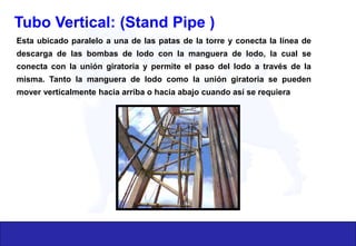 Tubo Vertical: (Stand Pipe )
Esta ubicado paralelo a una de las patas de la torre y conecta la línea de
descarga de las bombas de lodo con la manguera de lodo, la cual se
conecta con la unión giratoria y permite el paso del lodo a través de la
misma. Tanto la manguera de lodo como la unión giratoria se pueden
mover verticalmente hacia arriba o hacia abajo cuando así se requiera
 