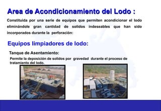 Area de Acondicionamiento del Lodo :
Constituida por una serie de equipos que permiten acondicionar el lodo
eliminándole gran cantidad de solidos indeseables que han sido
incorporados durante la perforación:
Equipos limpiadores de lodo:
Tanque de Asentamiento:
Permite la deposición de solidos por gravedad durante el proceso de
tratamiento del lodo.
 