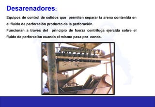 Desarenadores:
Equipos de control de solidos que permiten separar la arena contenida en
el fluido de perforación producto de la perforación.
Funcionan a través del principio de fuerza centrifuga ejercida sobre el
fluido de perforación cuando el mismo pasa por conos.
 