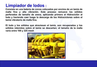 Limpiador de lodos :
Consiste en una batería de conos colocados por encima de un tamiz de
malla fina y alta vibración. Este proceso remueve los sólidos
perforados de tamaño de arena, aplicando primero el Hidrociclón al
lodo y haciendo caer luego la descarga de los Hidrociclones sobre el
tamiz vibratorio de malla fina.
El lodo y los sólidos que atraviesan el tamiz, son recuperados y los
sólidos retenidos sobre el tamiz se descartan; el tamaño de la malla
varia entre 100 y 325 mesh
 