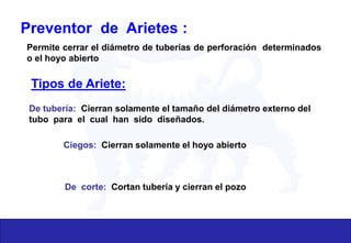 Preventor de Arietes :
Permite cerrar el diámetro de tuberías de perforación determinados
o el hoyo abierto
Tipos de Ariete:
De tubería: Cierran solamente el tamaño del diámetro externo del
tubo para el cual han sido diseñados.
Ciegos: Cierran solamente el hoyo abierto
De corte: Cortan tubería y cierran el pozo
 