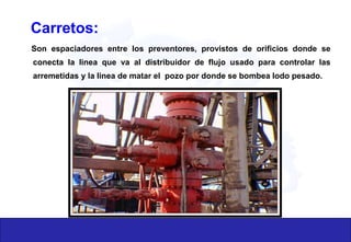 Son espaciadores entre los preventores, provistos de orificios donde se
conecta la linea que va al distribuidor de flujo usado para controlar las
arremetidas y la linea de matar el pozo por donde se bombea lodo pesado.
Carretos:
 