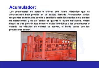 Acumulador:
Los preventores se abren o cierran con fluido hidráulico que va
almacenando bajo presión en un equipo llamado Acumulador. Varios
recipientes en forma de botella o esféricos están localizados en la unidad
de operaciones y es allí donde se guarda el fluido hidráulico. Posee
líneas de alta presión que llevan el fluido hidráulica a los preventores y
cuando las válvulas de control se activan, el fluido causa que los
preventores actúen.
 