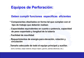 Equipos de Perforación:
Deben cumplir funciones especificas eficientes
* Componentes diseñados en forma tal que cumplan con el
tipo de trabajo que deberán realizar.
. Capacidades equivalentes en cuanto a potencia, capacidad
de peso soportado y longitud de la tubería
. Facilidad de movilidad
. Requerimientos de energía para elevación, rotación y
circulación
.Tamaño adecuado de todo el equipo principal y auxiliar.
(torre, bombas, mesa rotatoria, bloque viajero, gancho, plantas eléctricas, etc.)
 