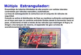 Múltiple Estrangulador:
Ensamblaje de tuberías blindadas de alta presión con salidas laterales
controladas por válvulas manuales y automáticas.
La línea de estrangulación lo comunica con el conjunto de válvulas de
seguridad.
Cuando se activa el distribuidor de flujo se mantiene suficiente contrapresión
en el hoyo para que no continúe entrando fluidos desde la formación hacia el
pozo, al desviarse el lodo a través de las válvulas que restringen el flujo y lo
dirigen a los tanques de reserva, el separador de gas o al área de
acondicionamiento del lodo.
 