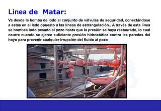 Linea de Matar:
Va desde la bomba de lodo al conjunto de válvulas de seguridad, conectándose
a estas en el lado opuesto a las líneas de estrangulación.. A través de esta línea
se bombea lodo pesado al pozo hasta que la presión se haya restaurado, lo cual
ocurre cuando se ejerce suficiente presión hidrostática contra las paredes del
hoyo para prevenir cualquier irrupción del fluido al pozo
 