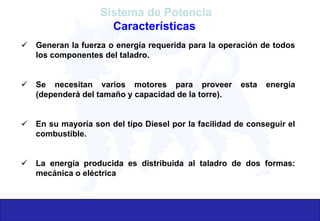 Sistema de Potencia
Características
 Generan la fuerza o energía requerida para la operación de todos
los componentes del taladro.
 Se necesitan varios motores para proveer esta energía
(dependerá del tamaño y capacidad de la torre).
 En su mayoría son del tipo Diesel por la facilidad de conseguir el
combustible.
 La energía producida es distribuida al taladro de dos formas:
mecánica o eléctrica
 