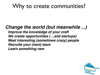 Change the world (but meanwhile ...)
Improve the knowledge of your craft
We create opportunities ( ...and startups)
Meet interesting (sometimes crazy) people
Recruite your (next) team
Learn something new
Why to create communities?
 