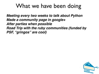 What we have been doing
Meeting every two weeks to talk about Python
Made a community page in google+
After parties when possible
Road Trip with the ruby communities (funded by
PSF, “gringos” are cool)
 