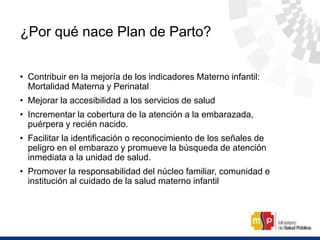 ¿Por qué nace Plan de Parto?
• Contribuir en la mejoría de los indicadores Materno infantil:
Mortalidad Materna y Perinatal
• Mejorar la accesibilidad a los servicios de salud
• Incrementar la cobertura de la atención a la embarazada,
puérpera y recién nacido.
• Facilitar la identificación o reconocimiento de los señales de
peligro en el embarazo y promueve la búsqueda de atención
inmediata a la unidad de salud.
• Promover la responsabilidad del núcleo familiar, comunidad e
institución al cuidado de la salud materno infantil
 