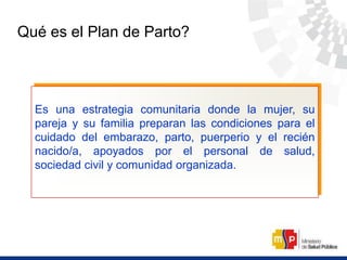 Qué es el Plan de Parto?
Es una estrategia comunitaria donde la mujer, su
pareja y su familia preparan las condiciones para el
cuidado del embarazo, parto, puerperio y el recién
nacido/a, apoyados por el personal de salud,
sociedad civil y comunidad organizada.
 