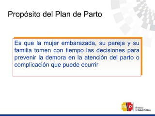 Propósito del Plan de Parto
Es que la mujer embarazada, su pareja y su
familia tomen con tiempo las decisiones para
prevenir la demora en la atención del parto o
complicación que puede ocurrir
 