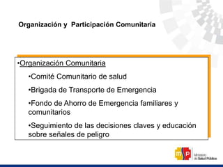 Organización y Participación Comunitaria
•Organización Comunitaria
•Comité Comunitario de salud
•Brigada de Transporte de Emergencia
•Fondo de Ahorro de Emergencia familiares y
comunitarios
•Seguimiento de las decisiones claves y educación
sobre señales de peligro
 