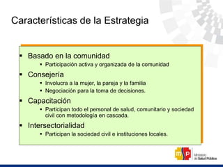 Características de la Estrategia
 Basado en la comunidad
 Participación activa y organizada de la comunidad
 Consejería
 Involucra a la mujer, la pareja y la familia
 Negociación para la toma de decisiones.
 Capacitación
 Participan todo el personal de salud, comunitario y sociedad
civil con metodología en cascada.
 Intersectorialidad
 Participan la sociedad civil e instituciones locales.
 