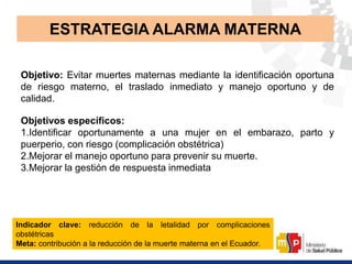 Objetivo: Evitar muertes maternas mediante la identificación oportuna
de riesgo materno, el traslado inmediato y manejo oportuno y de
calidad.
Objetivos específicos:
1.Identificar oportunamente a una mujer en el embarazo, parto y
puerperio, con riesgo (complicación obstétrica)
2.Mejorar el manejo oportuno para prevenir su muerte.
3.Mejorar la gestión de respuesta inmediata
ESTRATEGIA ALARMA MATERNA
Indicador clave: reducción de la letalidad por complicaciones
obstétricas
Meta: contribución a la reducción de la muerte materna en el Ecuador.
 