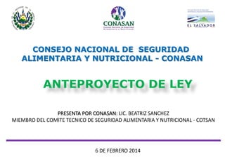 ANTEPROYECTO DE LEY 
CONSEJO NACIONAL DE SEGURIDAD 
ALIMENTARIA Y NUTRICIONAL - CONASAN 
6 DE FEBRERO 2014 
PRESENTA POR CONASAN: LIC. BEATRIZ SANCHEZ MIEMBRO DEL COMITE TECNICO DE SEGURIDAD ALIMENTARIA Y NUTRICIONAL - COTSAN  