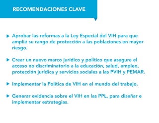 RECOMENDACIONES CLAVE
Aprobar las reformas a la Ley Especial del VIH para que
amplié su rango de protección a las poblaciones en mayor
riesgo.
Crear un nuevo marco jurídico y político que asegure el
acceso no discriminatorio a la educación, salud, empleo,
protección jurídica y servicios sociales a las PVIH y PEMAR.
Implementar la Política de VIH en el mundo del trabajo.
Generar evidencia sobre el VIH en las PPL, para diseñar e
implementar estrategias.
 