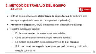 3. MÉTODO DE TRABAJO DEL EQUIPO
3.2 GitHub
● Github es un servicio de alojamiento de repositorios de software libre
(aunque es posible la creación de repositorios privados)
● Proyecto y blog (bajo Jekyll) almacenado en el repositorio Evenge
● Nuestro método de trabajo:
o En la rama master, tenemos la versión estable.
o Cada desarrollador tiene su propia rama de trabajo.
o La mezcla con master, se realizan a través de pull request.
o Solo uno es el encargado de revisar los pull request y realizar la
mezcla con master.
10
 