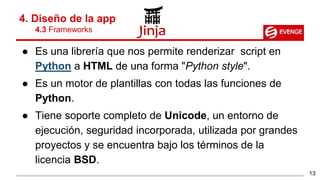 ● Es una librería que nos permite renderizar script en
Python a HTML de una forma "Python style".
● Es un motor de plantillas con todas las funciones de
Python.
● Tiene soporte completo de Unicode, un entorno de
ejecución, seguridad incorporada, utilizada por grandes
proyectos y se encuentra bajo los términos de la
licencia BSD.
4. Diseño de la app
4.3 Frameworks
13
 