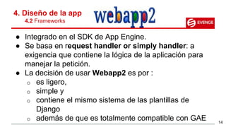 ● Integrado en el SDK de App Engine.
● Se basa en request handler or simply handler: a
exigencia que contiene la lógica de la aplicación para
manejar la petición.
● La decisión de usar Webapp2 es por :
o es ligero,
o simple y
o contiene el mismo sistema de las plantillas de
Django
o además de que es totalmente compatible con GAE
4. Diseño de la app
4.2 Frameworks
14
 