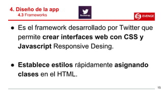 ● Es el framework desarrollado por Twitter que
permite crear interfaces web con CSS y
Javascript Responsive Desing.
● Establece estilos rápidamente asignando
clases en el HTML.
4. Diseño de la app
4.3 Frameworks
15
 