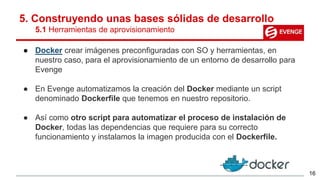 5. Construyendo unas bases sólidas de desarrollo
5.1 Herramientas de aprovisionamiento
● Docker crear imágenes preconfiguradas con SO y herramientas, en
nuestro caso, para el aprovisionamiento de un entorno de desarrollo para
Evenge
● En Evenge automatizamos la creación del Docker mediante un script
denominado Dockerfile que tenemos en nuestro repositorio.
● Así como otro script para automatizar el proceso de instalación de
Docker, todas las dependencias que requiere para su correcto
funcionamiento y instalamos la imagen producida con el Dockerfile.
16
 
