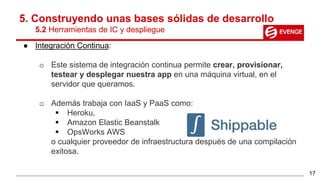 5. Construyendo unas bases sólidas de desarrollo
5.2 Herramientas de IC y despliegue
● Integración Continua:
o Este sistema de integración continua permite crear, provisionar,
testear y desplegar nuestra app en una máquina virtual, en el
servidor que queramos.
o Además trabaja con IaaS y PaaS como:
 Heroku,
 Amazon Elastic Beanstalk
 OpsWorks AWS
o cualquier proveedor de infraestructura después de una compilación
exitosa.
17
 