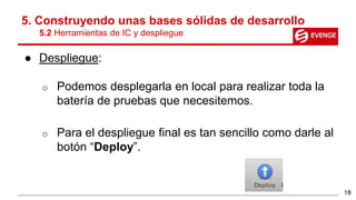 5. Construyendo unas bases sólidas de desarrollo
5.2 Herramientas de IC y despliegue
● Despliegue:
o Podemos desplegarla en local para realizar toda la
batería de pruebas que necesitemos.
o Para el despliegue final es tan sencillo como darle al
botón “Deploy”.
18
 