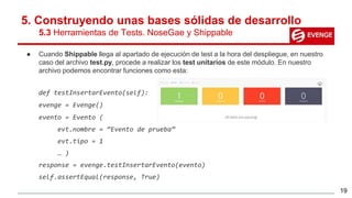 5. Construyendo unas bases sólidas de desarrollo
5.3 Herramientas de Tests. NoseGae y Shippable
● Cuando Shippable llega al apartado de ejecución de test a la hora del despliegue, en nuestro
caso del archivo test.py, procede a realizar los test unitarios de este módulo. En nuestro
archivo podemos encontrar funciones como esta:
def testInsertarEvento(self):
evenge = Evenge()
evento = Evento (
evt.nombre = “Evento de prueba”
evt.tipo = 1
… )
response = evenge.testInsertarEvento(evento)
self.assertEqual(response, True)
19
 
