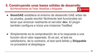 5. Construyendo unas bases sólidas de desarrollo
5.3 Herramientas de Tests. NoseGae y Shippable
● NoseGAE establece el entorno de desarrollo GAE antes de
su prueba, puede escribir fácilmente test funcionales sin
tener que arrancar realmente el servidor dev. El plugin
también configura e inicia una instancia TestBed
● Simplemente es la comprobación de si la respuesta a una
función dá el valor esperado. Si es así, el test es
satisfactorio, de lo contrario, el test será fallido y Shippable
no procederá al despliegue
20
 