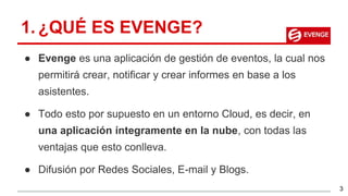 1. ¿QUÉ ES EVENGE?
● Evenge es una aplicación de gestión de eventos, la cual nos
permitirá crear, notificar y crear informes en base a los
asistentes.
● Todo esto por supuesto en un entorno Cloud, es decir, en
una aplicación íntegramente en la nube, con todas las
ventajas que esto conlleva.
● Difusión por Redes Sociales, E-mail y Blogs.
3
 