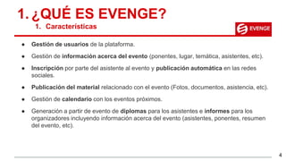 ● Gestión de usuarios de la plataforma.
● Gestión de información acerca del evento (ponentes, lugar, temática, asistentes, etc).
● Inscripción por parte del asistente al evento y publicación automática en las redes
sociales.
● Publicación del material relacionado con el evento (Fotos, documentos, asistencia, etc).
● Gestión de calendario con los eventos próximos.
● Generación a partir de evento de diplomas para los asistentes e informes para los
organizadores incluyendo información acerca del evento (asistentes, ponentes, resumen
del evento, etc).
1. ¿QUÉ ES EVENGE?
1. Características
4
 