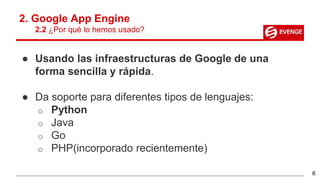 2. Google App Engine
2.2 ¿Por qué lo hemos usado?
● Usando las infraestructuras de Google de una
forma sencilla y rápida.
● Da soporte para diferentes tipos de lenguajes:
o Python
o Java
o Go
o PHP(incorporado recientemente)
6
 