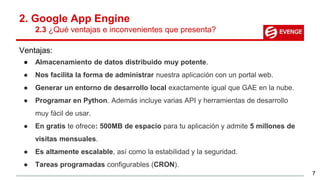 2. Google App Engine
2.3 ¿Qué ventajas e inconvenientes que presenta?
Ventajas:
● Almacenamiento de datos distribuido muy potente.
● Nos facilita la forma de administrar nuestra aplicación con un portal web.
● Generar un entorno de desarrollo local exactamente igual que GAE en la nube.
● Programar en Python. Además incluye varias API y herramientas de desarrollo
muy fácil de usar.
● En gratis te ofrece: 500MB de espacio para tu aplicación y admite 5 millones de
visitas mensuales.
● Es altamente escalable, así como la estabilidad y la seguridad.
● Tareas programadas configurables (CRON).
7
 