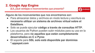 2. Google App Engine
2.3 ¿Qué ventajas e inconvenientes que presenta?
Alguno de los inconvenientes que nos encontramos son:
● Para almacenar datos y archivos en modo lectura y escritura es
necesario utilizar un sistema de archivos virtual sobre el
DataStore.
● Solo se puede ejecutar código a través de consultas HTTP.
● Los usuarios de Python pueden subir módulos para su uso en la
plataforma, pero no aquellos que están completamente
desarrollados en C o Pyrex
● El soporte para SSL solo está disponible par dominios
*.appspot.com
8
 