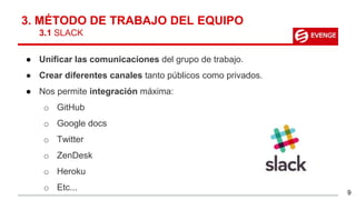 3. MÉTODO DE TRABAJO DEL EQUIPO
3.1 SLACK
● Unificar las comunicaciones del grupo de trabajo.
● Crear diferentes canales tanto públicos como privados.
● Nos permite integración máxima:
o GitHub
o Google docs
o Twitter
o ZenDesk
o Heroku
o Etc...
9
 