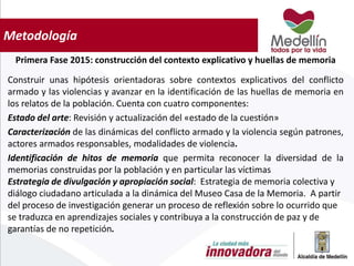 Metodología
Primera Fase 2015: construcción del contexto explicativo y huellas de memoria
Construir unas hipótesis orientadoras sobre contextos explicativos del conflicto
armado y las violencias y avanzar en la identificación de las huellas de memoria en
los relatos de la población. Cuenta con cuatro componentes:
Estado del arte: Revisión y actualización del «estado de la cuestión»
Caracterización de las dinámicas del conflicto armado y la violencia según patrones,
actores armados responsables, modalidades de violencia.
Identificación de hitos de memoria que permita reconocer la diversidad de la
memorias construidas por la población y en particular las víctimas
Estrategia de divulgación y apropiación social: Estrategia de memoria colectiva y
diálogo ciudadano articulada a la dinámica del Museo Casa de la Memoria. A partir
del proceso de investigación generar un proceso de reflexión sobre lo ocurrido que
se traduzca en aprendizajes sociales y contribuya a la construcción de paz y de
garantías de no repetición.
 