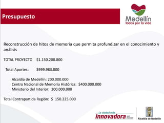 Presupuesto
Reconstrucción de hitos de memoria que permita profundizar en el conocimiento y
análisis
TOTAL PROYECTO $1.150.208.800
Total Aportes: $999.983.800
Alcaldía de Medellín: 200.000.000
Centro Nacional de Memoria Histórica: $400.000.000
Ministerio del Interior: 200.000.000
Total Contrapartida Región: $ 150.225.000
 